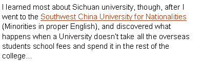 Text Box: I learned most about Sichuan university, though, after I went to the Southwest China University for Nationalities (Minorities in proper English), and discovered what happens when a University doesn’t take all the overseas students school fees and spend it in the rest of the college… 